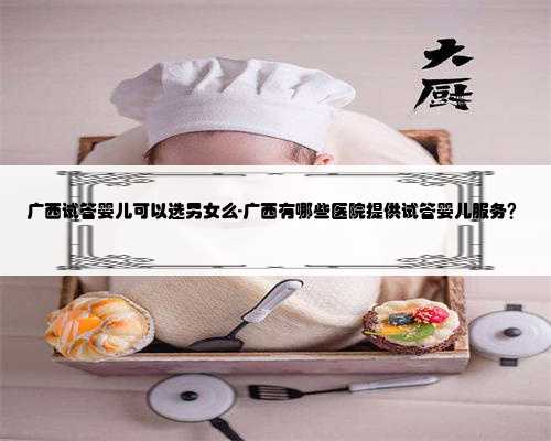 广西试管婴儿可以选男女么-广西有哪些医院提供试管婴儿服务？