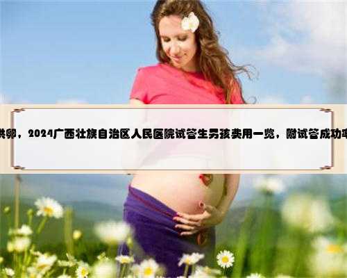 广西供卵，2024广西壮族自治区人民医院试管生男孩费用一览，附试管成功率介