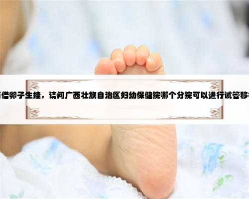 广西借卵子生娃，请问广西壮族自治区妇幼保健院哪个分院可以进行试管移植？